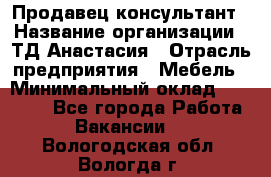 Продавец-консультант › Название организации ­ ТД Анастасия › Отрасль предприятия ­ Мебель › Минимальный оклад ­ 20 000 - Все города Работа » Вакансии   . Вологодская обл.,Вологда г.